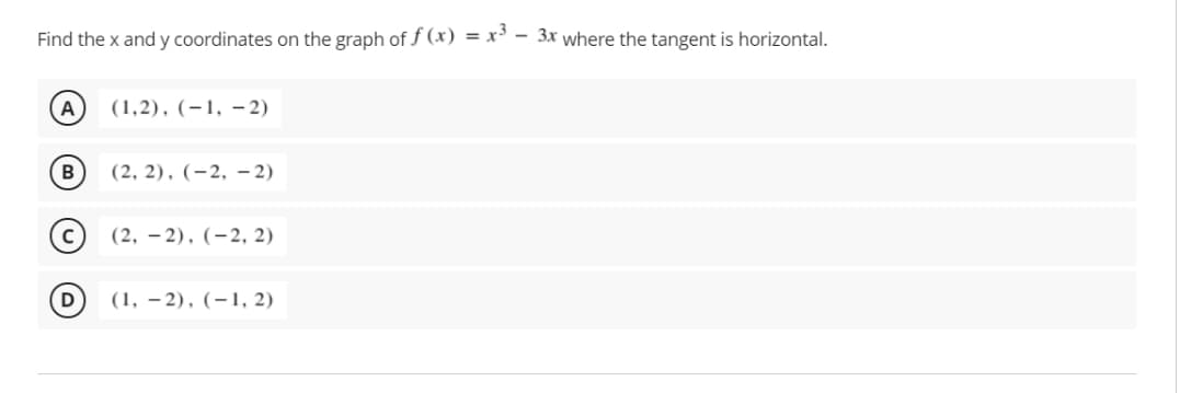 Find the x and y coordinates on the graph of f (x) = x' - 3x where the tangent is horizontal.
(1,2), (-1, - 2)
В
(2, 2), (-2, – 2)
(2, – 2), (-2, 2)
D
(1, – 2), (-1, 2)
