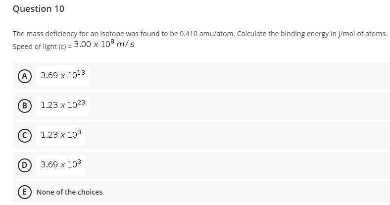 Question 10
The mass deficiency for an isotope was found to be 0.410 amu/atom. Calculate the binding energy in J/mol of atoms.
Speed of light (c) = 3.00 x 108 m/s
(А) 3.69 х 1o13
(B
1.23 x 1023
C 1.23 x 103
(D
3.69 x 103
E) None of the choices
