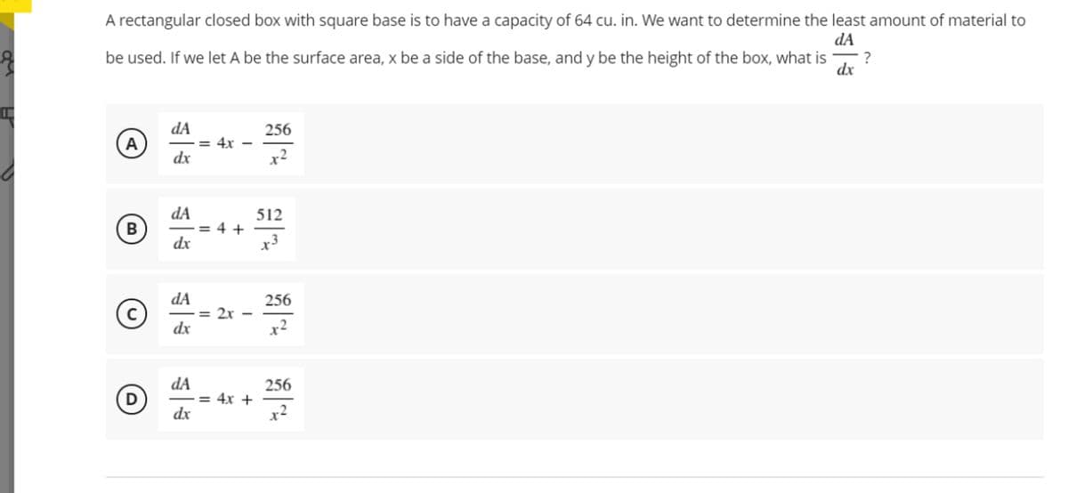 A rectangular closed box with square base is to have a capacity of 64 cu. in. We want to determine the least amount of material to
dA
be used. If we let A be the surface area, x be a side of the base, and y be the height of the box, what is
?
dx
dA
256
A
= 4x -
dx
dA
= 4 +
dx
512
B
x3
dA
256
= 2x
dx
x2
dA
= 4x +
dx
256
D
x2
