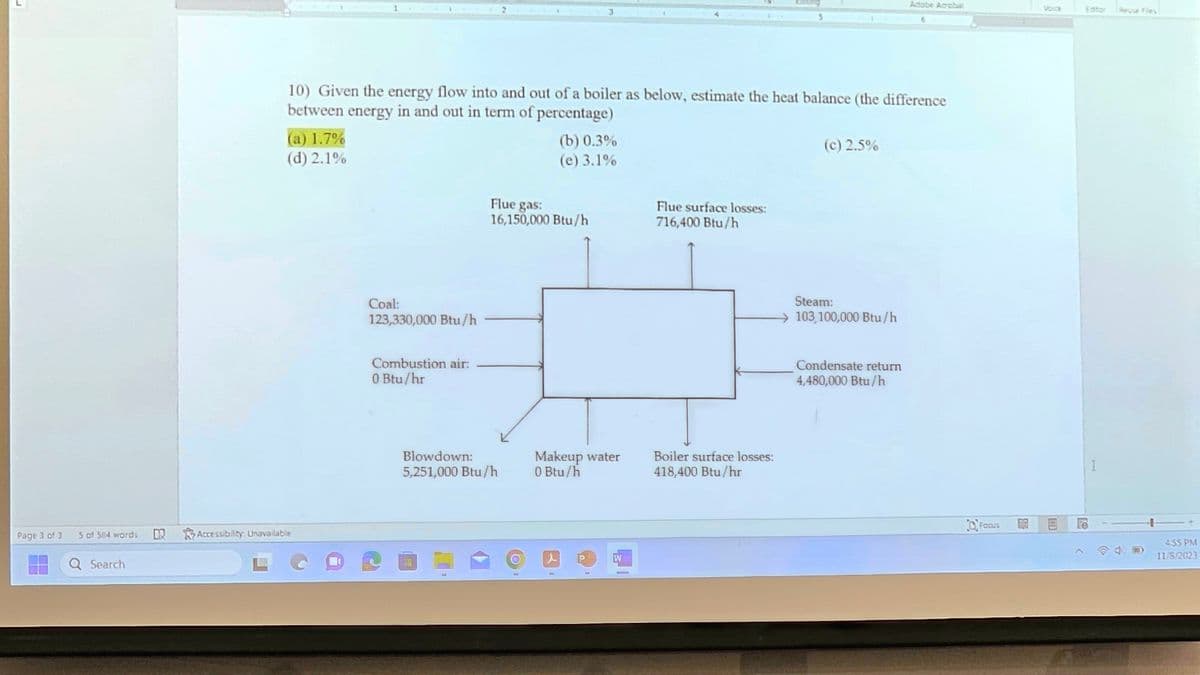 Page 3 of 3
5 of 584 words
Q Search
10) Given the energy flow into and out of a boiler as below, estimate the heat balance (the difference
between energy in and out in term of percentage)
(a) 1.7%
(d) 2.1%
D Accessibility: Unavailable
Coal:
123,330,000 Btu/h
Combustion air:
0 Btu/hr
Flue gas:
16,150,000 Btu/h
Blowdown:
5,251,000 Btu/h
OP
(b) 0.3%
(e) 3.1%
Makeup water
0 Btu/h
d
P
1
W
Flue surface losses:
716,400 Btu/h
Boiler surface losses:
418,400 Btu/hr
(c) 2.5%
Steam:
103,100,000 Btu/h
Adobe Acrobat
Condensate return
4,480,000 Btu/h
Focus
B
Voice
Editor Reuse Files
19
I
455 PM
11/8/2023