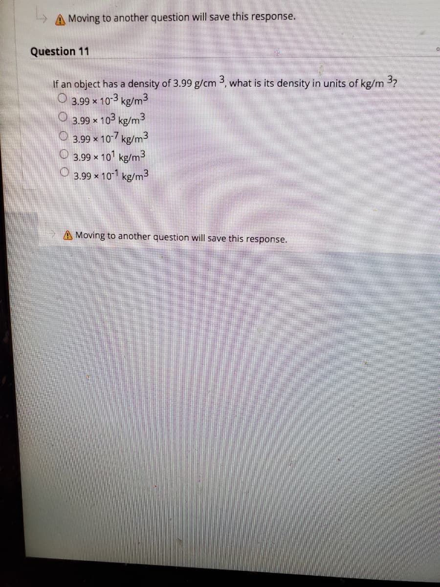 A Moving to another question will save this response.
Question 11
If an object has a density of 3.99 g/cm , what is its density in units of kg/m 2
3.99 x 103 kg/m3
3.99 x 10 kg/m3
3.99 x 107 kg/m3
O 3.99 x 101 kg/m3
3.99 × 10 kg/m
A Moving to another question will save this response.
