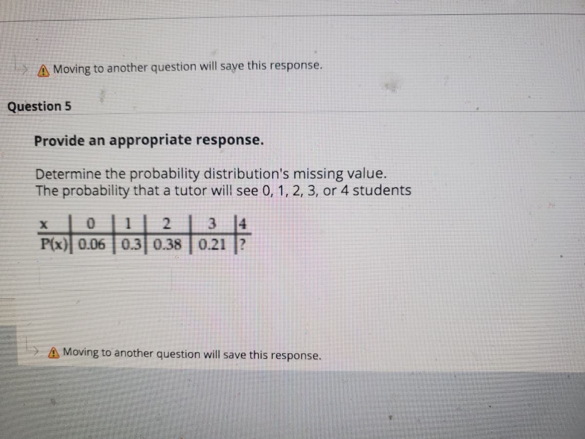 A Moving to another question will saye this response.
Question 5
Provide an appropriate response.
Determine the probability distribution's missing value.
The probability that a tutor will see 0, 1, 2, 3, or 4 students
3 4
P(x) 0.06 0.3 0.38 0.21 ?
A Moving to another question will save this response.
