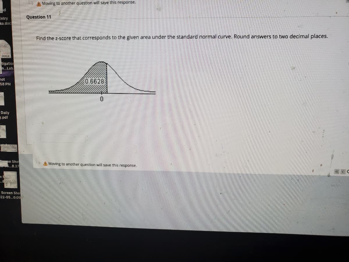 A Moving to another question will saye this response.
Sod
Question 11
Entry
ka.doc
Find the z-score that corresponds to the given area under the standard normal curve. Round answers to two decimal places.
boCx
tigation
n.Lab
not
20.6628
58 PM
0.
Daily
.pdf
en Sho
.8.37
A Moving to another question will save this response.
« < C
n Shot
Screen Sho
22-05..0.09
