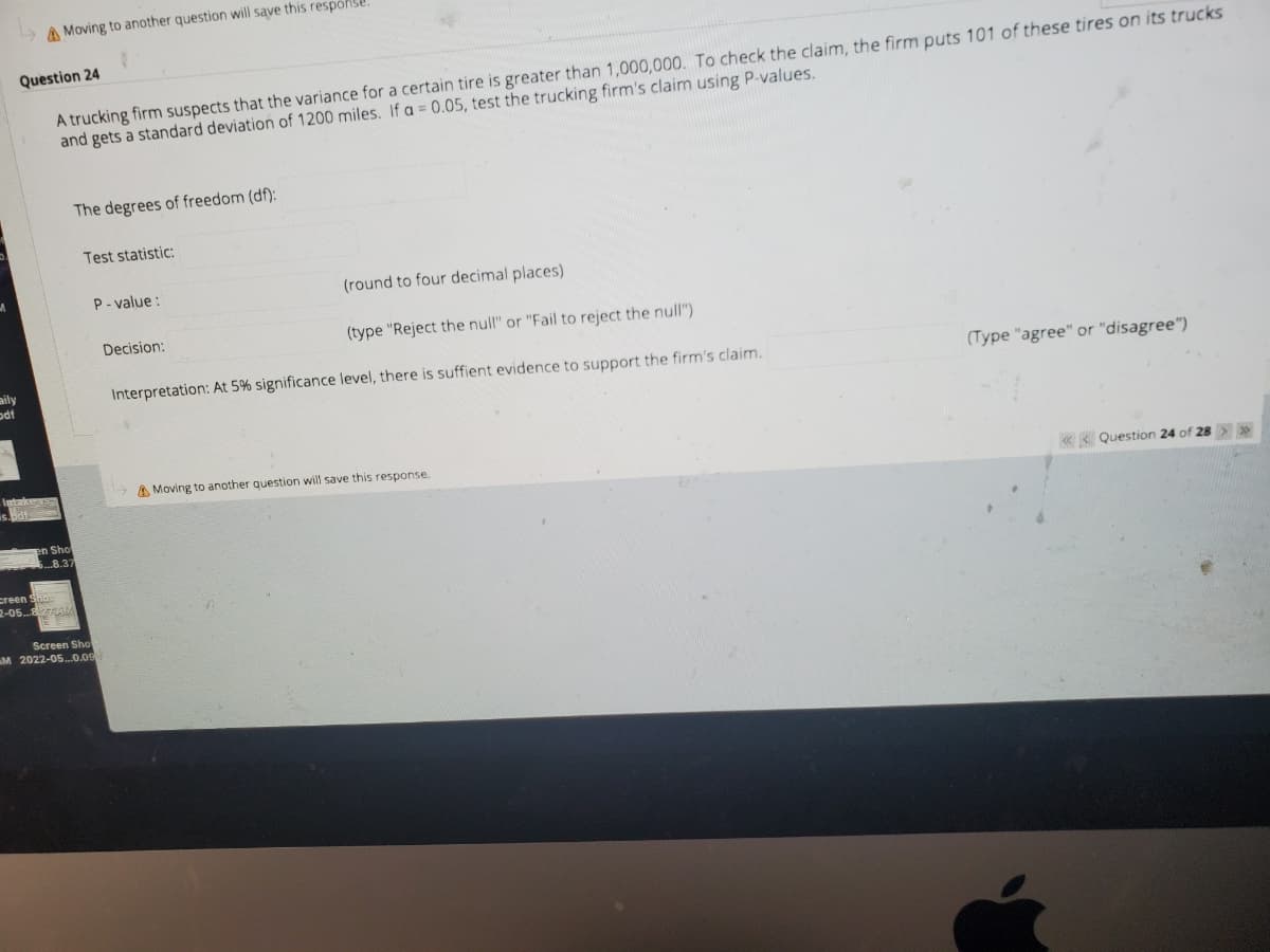 A Moving to another question will save this response
Question 24
A trucking firm suspects that the variance for a certain tire is greater than 1,000,000. To check the claim, the firm puts 101 of these tires on its trucks
and gets a standard deviation of 1200 miles. If a = 0.05, test the trucking firm's claim using P-values.
The degrees of freedom (df):
Test statistic:
P- value :
(round to four decimal places)
Decision:
(type "Reject the null" or "Fail to reject the null")
aily
odt
Interpretation: At 5% significance level, there is suffient evidence to support the firm's claim.
(Type "agree" or "disagree")
A Moving to another question will save this response.
Question 24 of 28>
Sho
8.37
creen
2-05... AMA
Screen Sho
M 2022-05.0.09
