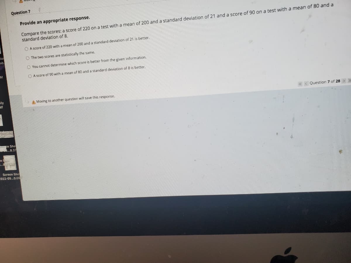 Question 7
Provide an appropriate response.
Compare the scores: a score of 220 on a test with a mean of 200 and a standard deviation of 21 and a score of 90 on a test with a mean of 80 and a
standard deviation of 8.
O A score of 220 with a mean of 200 and a standard deviation of 21 is better.
O The two scores are statistically the same.
ab.
O You cannot determine which score is better from the given information.
M.
O A score of 90 with a mean of 80 and a standard deviation of 8 is better.
« < Question 7 of 28 >>>
ily
df
A Moving to another question will save this response.
stakers
5df
en Sho
8.37
Screen Sho
2022-05.0.09M
