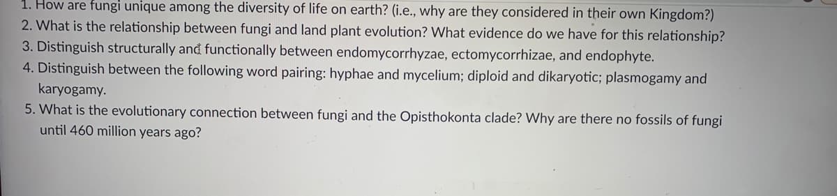 1. How are fungi unique among the diversity of life on earth? (i.e., why are they considered in their own Kingdom?)
2. What is the relationship between fungi and land plant evolution? What evidence do we have for this relationship?
3. Distinguish structurally and functionally between endomycorrhyzae, ectomycorrhizae, and endophyte.
4. Distinguish between the following word pairing: hyphae and mycelium; diploid and dikaryotic; plasmogamy and
karyogamy.
5. What is the evolutionary connection between fungi and the Opisthokonta clade? Why are there no fossils of fungi
until 460 million years ago?
