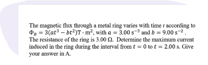 The magnetic flux through a metal ring varies with time t according to
OB = 3(at3 – bt²)T · m², with a = 3.00 s-3 and b = 9.00 s-2.
The resistance of the ring is 3.00 2. Determine the maximum current
induced in the ring during the interval from t = 0 to t = 2.00 s. Give
your answer in A.
