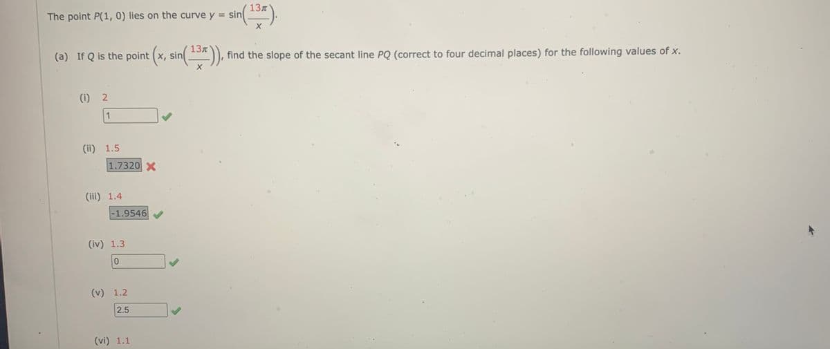 The point P(1, 0) lies on the curve y
=
(a) If Q is the point (x, sin(¹37)),
X
(1) 2
1
(ii) 1.5
1.7320 X
(iii) 1.4
-1.9546
(iv) 1.3
0
(v) 1.2
2.5
(vi) 1.1
sin (13).
find the slope of the secant line PQ (correct to four decimal places) for the following values of x.