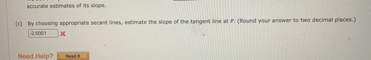 accurate estimates of its slope.
(c) By choosing appropriate secant lines, estimate the slope of the tangent line at P. (Round your answer to two decimal places.)
-2.6061
X
Need Help? Read It