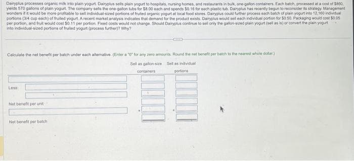 Dairyplus processes organic milk into plain yogurt. Dairyplus sells plain yogurt to hospitals, nursing homes, and restaurants in bulk, one-gallon containers. Each batch, processed at a cost of $800,
yields 570 gallons of plain yogurt. The company sells the one-gallon tubo for $8.00 each and spends $0.16 for each plastic tub. Dairyplus has recently begun to reconsider its strategy Management
wonders if it would be more profitable to sell individual-sized portions of fruited organic yogurt at local food stores. Dairyplus could further process each batch of plain yogurt into 12.160 individual
portions (3/4 cup each) of fruited yogurt. A recent market analysis indicates that demand for the product exists. Dairyplus would sell each individual portion for $0.50. Packaging would cost $0.05
per portion, and fruit would cost $0.11 per portion Fixed costs would not change. Should Dairyplus continue to sell only the gallon-sized plain yogurt (sell as is) or convert the plain yogurt
into individual-sized portions of fruited yogurt (process further)? Why?
Calculate the net benefit per batch under each alternative. (Enter a "0" for any zero amounts. Round the net benefit per batch to the nearest whole dollar)
Sell as gallon-size Sell as individual
containers
portions
Less
Net benefit per unit
Net benefit per batch