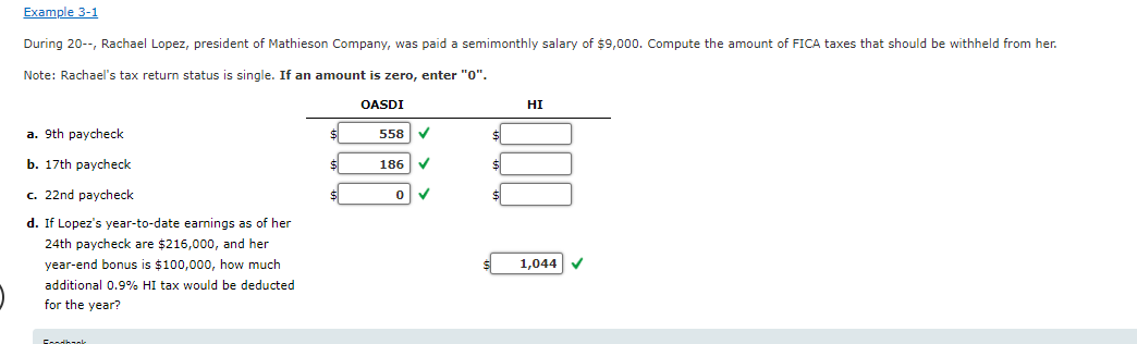 Example 3-1
During 20--, Rachael Lopez, president of Mathieson Company, was paid a semimonthly salary of $9,000. Compute the amount of FICA taxes that should be withheld from her.
Note: Rachael's tax return status s single. If an amount is zero, enter "0".
a. 9th paycheck
b. 17th paycheck
c. 22nd paycheck
d. If Lopez's year-to-date earnings as of her
24th paycheck are $216,000, and her
year-end bonus is $100,000, how much
additional 0.9% HI tax would be deducted
for the year?
$
$
OASDI
558
186
✓
0 ✓
$
HI
1,044 ✔