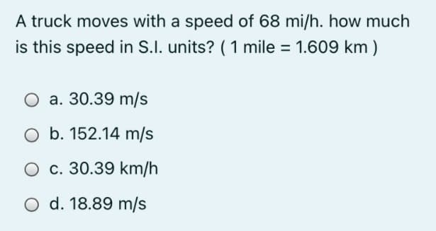 A truck moves with a speed of 68 mi/h. how much
is this speed in S.I. units? (1 mile = 1.609 km)
O a. 30.39 m/s
O b. 152.14 m/s
O c. 30.39 km/h
O d. 18.89 m/s

