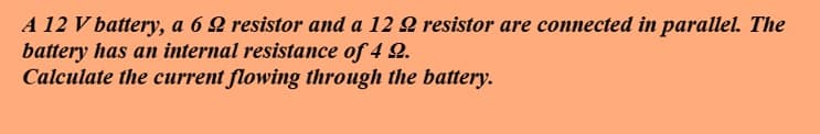 A 12 V battery, a 6 2 resistor and a 12 2 resistor are connected in parallel. The
battery has an internal resistance of 4 2.
Calculate the current flowing through the battery.
