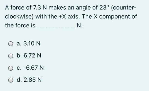 A force of 7.3 N makes an angle of 23° (counter-
clockwise) with the +X axis. The X component of
the force is
N.
O a. 3.10 N
O b. 6.72 N
O c. -6.67 N
O d. 2.85 N
