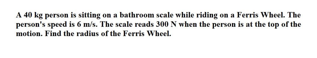 A 40 kg person is sitting on a bathroom scale while riding on a Ferris Wheel. The
person's speed is 6 m/s. The scale reads 300 N when the person is at the top of the
motion. Find the radius of the Ferris Wheel.
