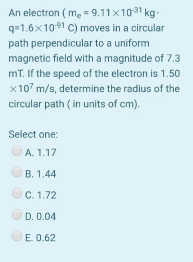 An electron ( me = 9.11x1031 kg
q=1.6x1091 C) moves in a circular
path perpendicular to a uniform
magnetic field with a magnitude of 7.3
mT. If the speed of the electron is 1.50
x107 m/s, determine the radius of the
circular path ( in units of cm).
Select one:
A. 1.17
B. 1.44
O C. 1.72
D. 0.04
E. 0.62
