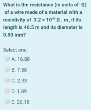 What is the resistance (in units of 0)
of a wire made of a material with a
resistivity of 3.2 x 10-8 0. m, if its
length is 46.5 m and its diameter is
0.50 mm?
Select one:
A. 16.88
B. 7.58
C. 2.93
D. 1.89
E. 26.18
