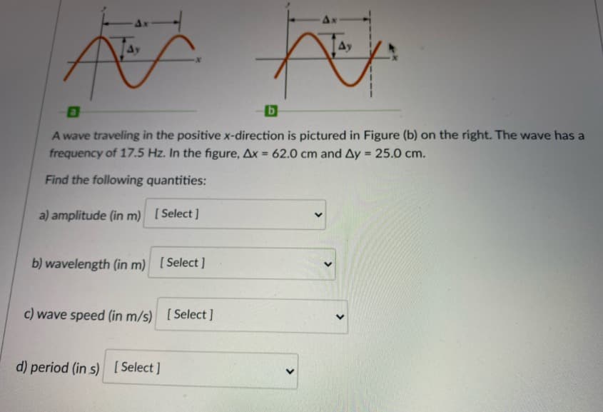 Ax
Ay
Ay
A wave traveling in the positive x-direction is pictured in Figure (b) on the right. The wave has a
frequency of 17.5 Hz. In the figure, Ax
62.0 cm and Ay = 25.0 cm.
%3D
%3D
Find the following quantities:
a) amplitude (in m) [Select]
b) wavelength (in m) [Select ]
c) wave speed (in m/s) [Select]
d) period (in s) [ Select ]
>
