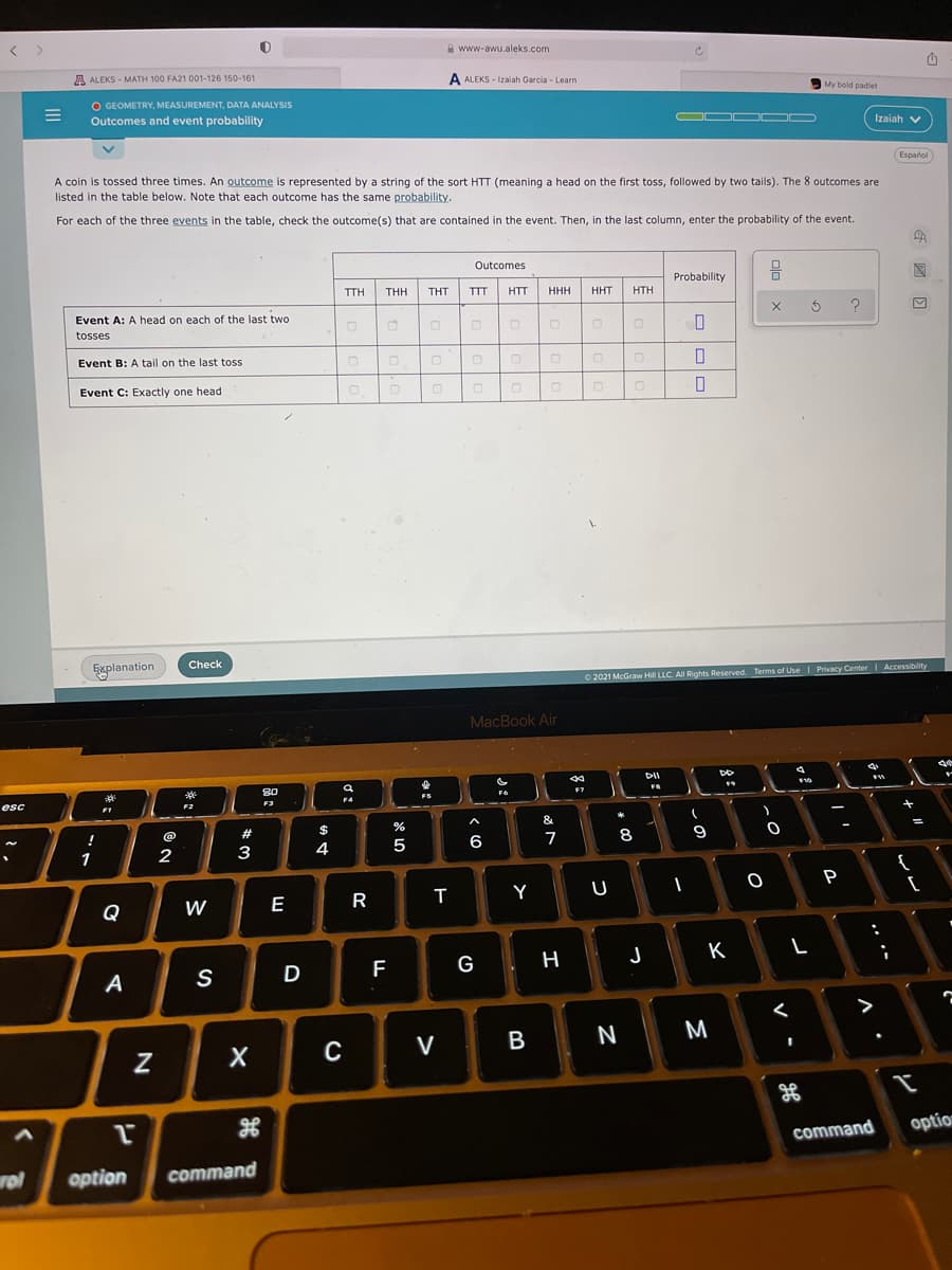 A www-awu.aleks.com
A ALEKS - MATH 100 FA21 001-126 150-161
A ALEKS - Izalah Garcia - Learn
My bold padlet
O GEOMETRY, MEASUREMENT, DATA ANALYSIS
Outcomes and event probability
OOD OD
Izaiah v
Español
A coin is tossed three times. An outcome is represented by a string of the sort HTT (meaning a head on the first toss, followed by two tails). The 8 outcomes are
listed in the table below. Note that each outcome has the same probability.
For each of the three events in the table, check the outcome(s) that are contained in the event. Then, in the last column, enter the probability of the event.
Outcomes
Probability
TTH
THH
THT
TTT
HTT
HHH
HHT
HTH
Event A: A head on each of the last two
?
tosses
Event B: A tail on the last toss
Event C: Exactly one head
Explanation
Check
O 2021 McGraw Hill LLC. All Rights Reserved. Terms of Use| Privacy Center
I
Accessibility
MacBook Air
DII
80
FB
F6
F7
esc
F3
F4
F2
FI
&
!
@
#3
$
4
5
6
7
8
9
1
3
{
P
Q
W
E
R
Y
K
A
S
D
F
G
C
V
N
M
command
option
rol
option
command
-
