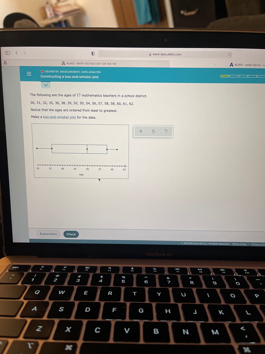 < >
A www-awu.aleks.com
A ALEKS - MATH 100 FA21 001-126 150-161
A ALEKS - Izaiah Garcia - L
O GEOMETRY, MEASUREMENT, DATA ANALYSIS
Constructing a box-and-whisker plot
O
The following are the ages of 17 mathematics teachers in a school district.
30, 31, 32, 35, 36, 38, 39, 50, 50, 54, 56, 57, 58, 58, 60, 61, 62.
Notice that the ages are ordered from least to greatest.
Make a box-and-whisker plot for the data.
++++D
30
35
40
45
50
55
60
65
Age
Explanation
Check
O 2021 McGraw Hill LLC. All Rights Reserved. Terms of Use Privacy Cent
MacBook Air
esc
DII
23
$
&
2
3
4.
5
9
Q
E
R
т
Y
P
F
G
H
K
х
C
B
N
M
>
