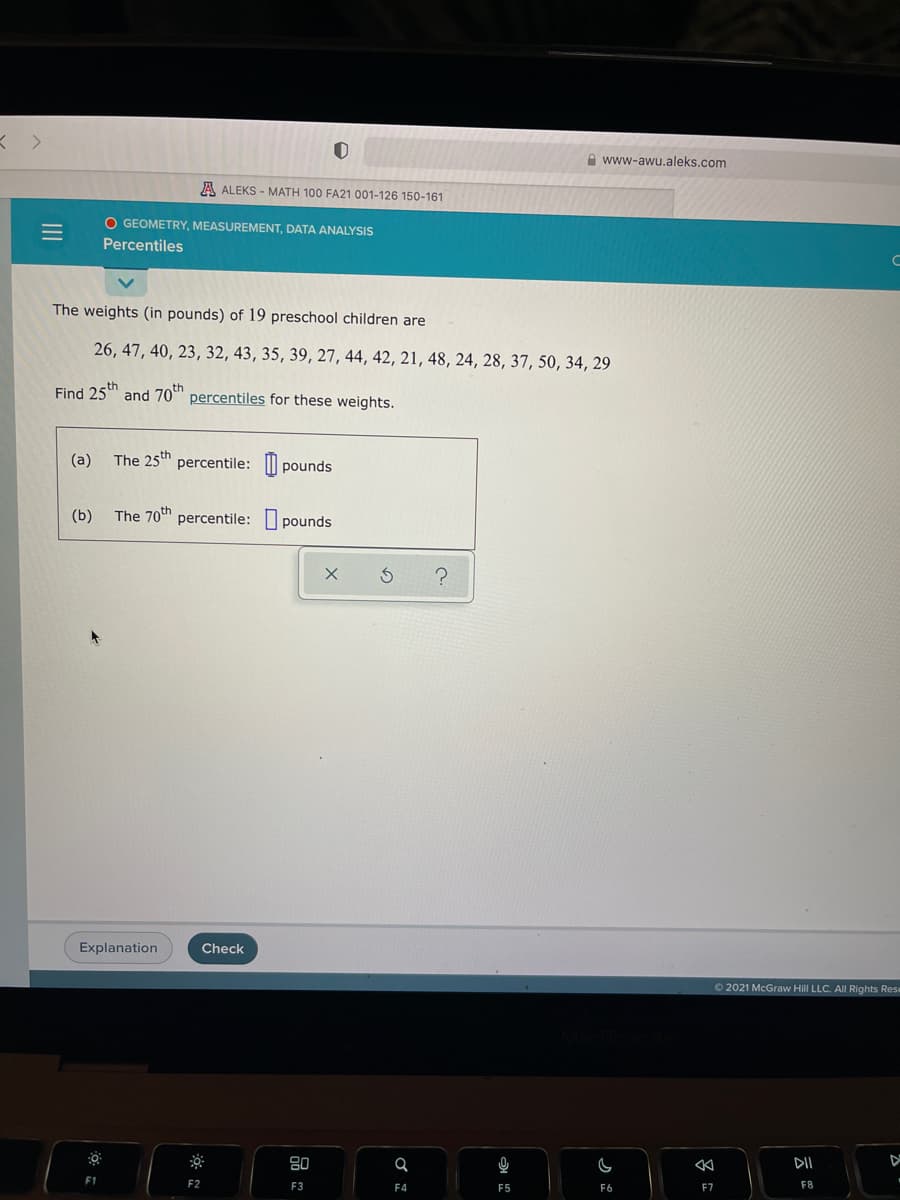 A www-awu.aleks.com
A ALEKS - MATH 100 FA21 001-126 150-161
O GEOMETRY, MEASUREMENT, DATA ANALYSIS
Percentiles
The weights (in pounds) of 19 preschool children are
26, 47, 40, 23, 32, 43, 35, 39, 27, 44, 42, 21, 48, 24, 28, 37, 50, 34, 29
Find 25th
and 70th
percentiles for these weights.
(a)
The 25th percentile: pounds
(b)
The 70th percentile: pounds
Explanation
Check
O 2021 McGraw Hill LLC. All Rights Rese
80
DII
F1
F2
F3
F4
F5
F6
F7
F8
II
