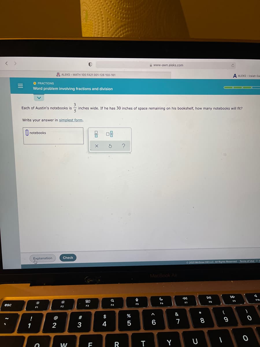 A www-awn.aleks.com
A ALEKS - MATH 100 FA21 001-126 150-161
A ALEKS - Izaiah Ga
O FRACTIONS
Word problem involving fractions and division
3
Each of Austin's notebooks is
inches wide. If he has 30 inches of space remaining on his bookshelf, how many notebooks will fit?
5
Write your answer in simplest form.
II notebooks
Explanation
Check
O2021 McGraw Hill LLC. All Rights Reserved. Terms of Use
MacBook Air
DII
DD
80
F9
F8
F7
F6
F5
esc
F3
F4
F2
F1
&
!
@
#
$
%
8
9
1
3
4
Y
U
W
R
8:
olo X
II
