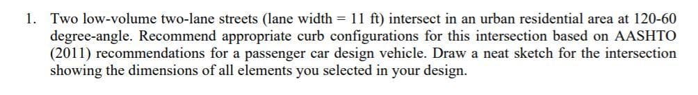 1. Two low-volume two-lane streets (lane width = 11 ft) intersect in an urban residential area at 120-60
degree-angle. Recommend appropriate curb configurations for this intersection based on AASHTO
(2011) recommendations for a passenger car design vehicle. Draw a neat sketch for the intersection
showing the dimensions of all elements you selected in your design.
