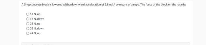 A5-kg concrete block is lowered with a downward acceleration of 2.8 m/s? by means of a rope. The force of the block on the rope is:
14 N, up
14 N, down
O 35 N, up
O 35 N, down
O 49 N, up

