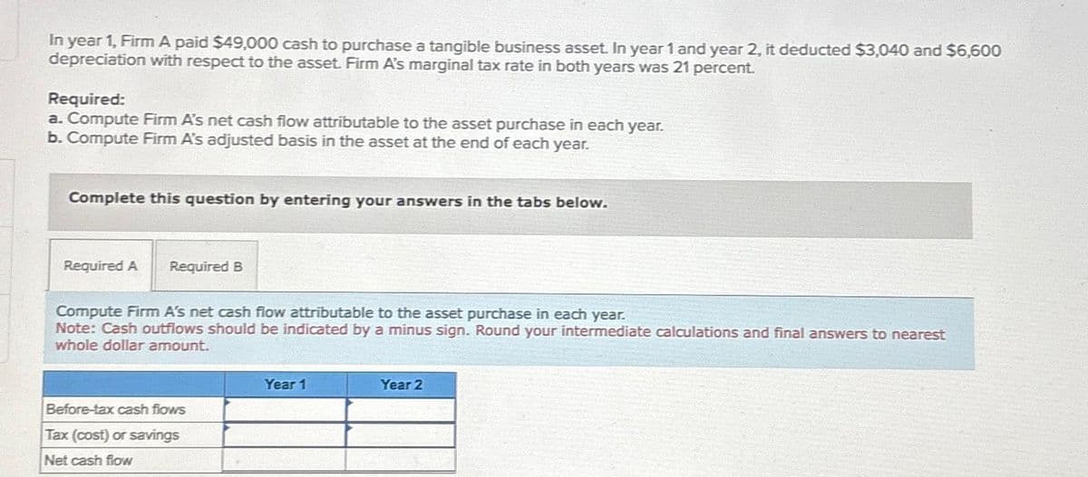 In year 1, Firm A paid $49,000 cash to purchase a tangible business asset. In year 1 and year 2, it deducted $3,040 and $6,600
depreciation with respect to the asset. Firm A's marginal tax rate in both years was 21 percent.
Required:
a. Compute Firm A's net cash flow attributable to the asset purchase in each year.
b. Compute Firm A's adjusted basis in the asset at the end of each year.
Complete this question by entering your answers in the tabs below.
Required A Required B
Compute Firm A's net cash flow attributable to the asset purchase in each year.
Note: Cash outflows should be indicated by a minus sign. Round your intermediate calculations and final answers to nearest
whole dollar amount.
Before-tax cash flows
Tax (cost) or savings
Net cash flow
Year 1
Year 2