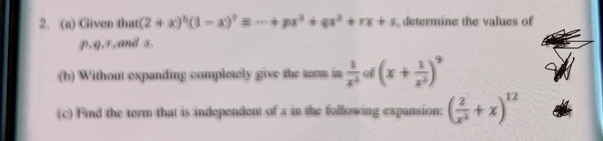 2. (a) Given that (2 + x)" (1-x)" =+ pa³+qx²+7x+s, determine the values of
P.4.9, and s.
(b) Without expanding completely give the term in
-=(x+1)*
(c) Find the term that is independent of x in the following expansion: (+x)"