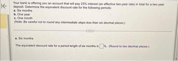 K
Your bank is offering you an account that will pay 23% interest (an effective two-year rate) in total for a two-year
deposit. Determine the equivalent discount rate for the following periods:
a. Six months
b. One year
c. One month
(Note: Be careful not to round any intermediate steps less than six decimal places.)
a. Six months
The equivalent discount rate for a period length of six months is%. (Round to two decimal places.)