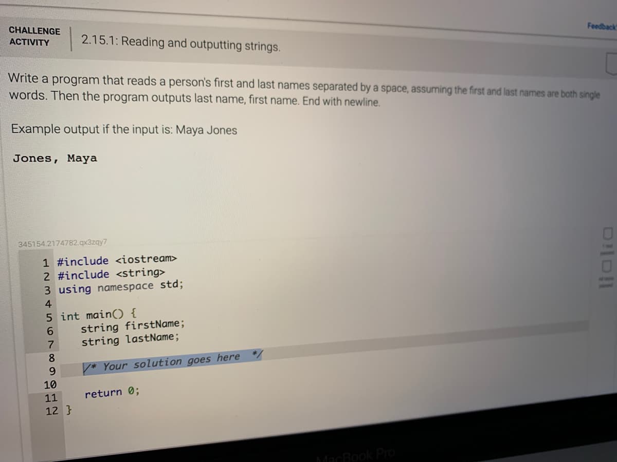 CHALLENGE
2.15.1: Reading and outputting strings.
Feedback
ACTIVITY
Write a program that reads a person's first and last names separated by a space, assuming the first and last names are both single
words. Then the program outputs last name, first name. End with newline.
Example output if the input is: Maya Jones
Jones, Maya
345154.2174782.qx3zqy7
1 #include <iostream>
2 #include <string>
3 using namespace std;
THE
4
5 int main() {
string firstName;
string lastName;
8.
6.
* Your solution goes here
10
11
return 0;
12 }
MacBook PrO
