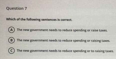 Question 7
Which of the following sentences is correct.
A The new government needs to reduce spending or raise taxes.
B The new government needs to reduce spending or raising taxes.
(C The new government needs to reduce spending or to raising taxes.
