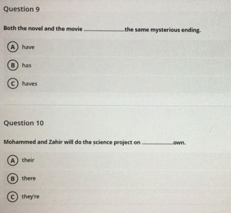 Question 9
Both the novel and the movie
.the same mysterious ending.
A) have
B) has
(C) haves
Question 10
Mohammed and Zahir will do the science project on
..own.
A) their
B) there
© they're
