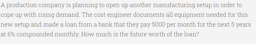 A production company is planning to open up another manufacturing setup in order to
cope up with rising demand. The cost engineer documents all equipment needed for this
new setup and made a loan from a bank that they pay 5000 per month for the next 5 years
at 6% compounded monthly. How much is the future worth of the loan?
