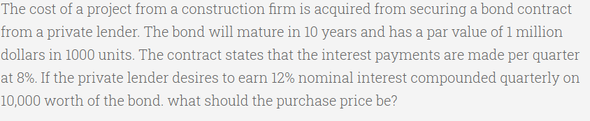 The cost of a project from a construction firm is acquired from securing a bond contract
from a private lender. The bond will mature in 10 years and has a par value of 1 million
dollars in 1000 units. The contract states that the interest payments are made per quarter
at 8%. If the private lender desires to earn 12% nominal interest compounded quarterly on
10,000 worth of the bond. what should the purchase price be?
