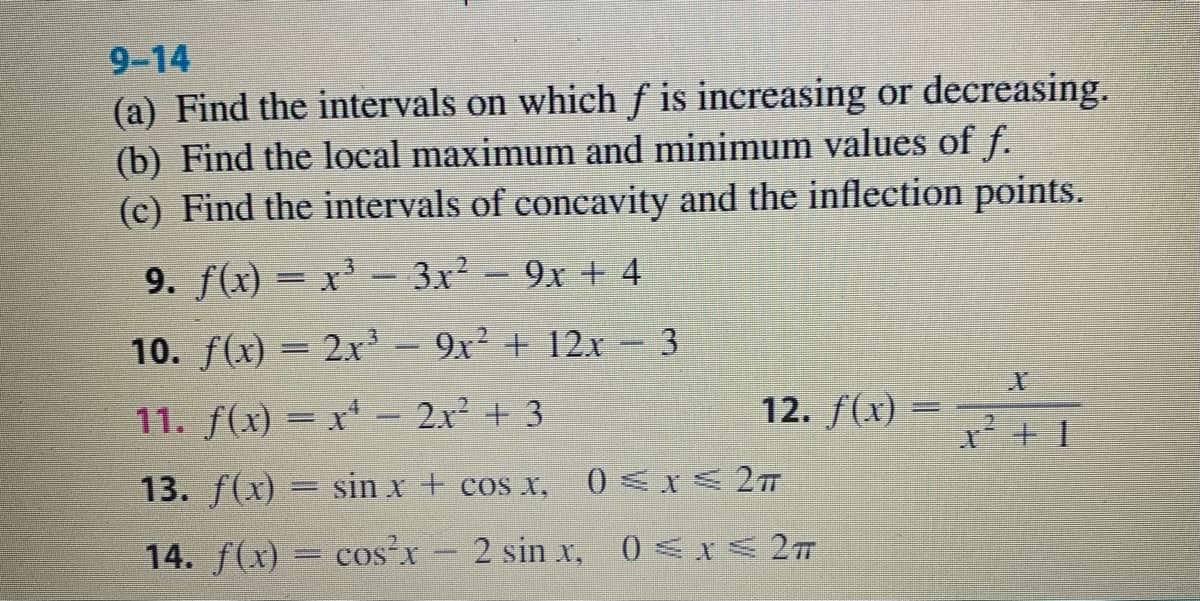 9-14
(a) Find the intervals on which f is increasing or decreasing.
(b) Find the local maximum and minimum values of f.
(c) Find the intervals of concavity and the inflection points.
9. f(x) = x³ - 3x² - 9x + 4
10. f(x) = 2x³ – 9x² + 12x 3
11. f(x) = x* – 2x² + 3
12. f(x) =
%3D
13. f(x) = sin x + cos x,
0 <x< 2m
14. f(x) = cos x 2 sin x, 0<r< 2
