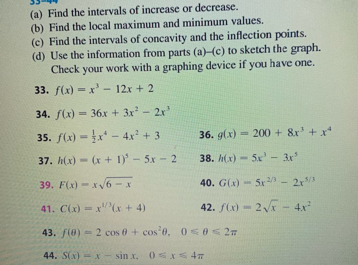 (a) Find the intervals of increase or decrease.
(b) Find the local maximum and minimum values.
(c) Find the intervals of concavity and the inflection points.
(d) Use the information from parts (a)-(c) to sketch the graph.
Check your work with a graphing device if you have one.
33. f(x) = x' - 12x + 2
3.
34. f(x) = 36x + 3x-2x
35. f(x) =x* – 4x² + 3
36. g(x) = 200 + 8x' + x*
%3D
37. h(x) = (x + 1) – 5x 2
38. h(x) = 5x – 3x
|
-
39. F(x)= x/6 - x
40. G(x) = 5x²
5/3
213
41. C(x) = x"(x + 4)
42. f(x) = 2Vxr - 4x²
43. f(0) = 2 cos 0 + cos 0, 0<0< 2T
44. S(x) X- sin x,
