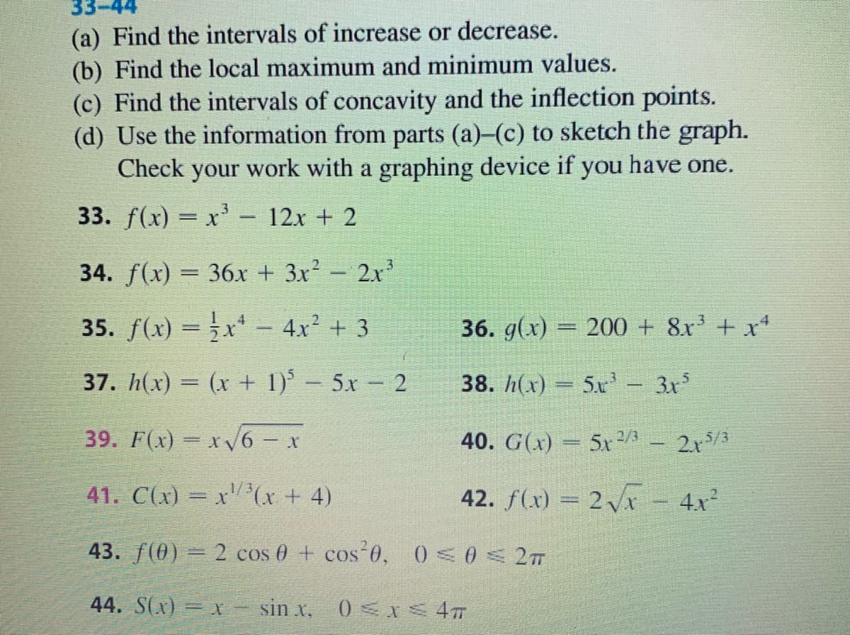 (a) Find the intervals of increase or decrease.
(b) Find the local maximum and minimum values.
(c) Find the intervals of concavity and the inflection points.
(d) Use the information from parts (a)-(c) to sketch the graph.
Check
your
work with a graphing device if you have one.
33. f(x) = x' - 12x + 2
34. f(x) = 36.x + 3x² – 2x
35. f(x) = x* – 4x² + 3
36. g(x) = 200 + 8x + x*
37. h(x) = (x + 1) 5x 2
38. h(x)
5.x - 3x
39. F(x) = x6 - x
40. G(x) = 5x 2/3
21/3
1/3
41. C(x) = x (x + 4)
42. f(x) = 2x - 4x
43. f(0) 2 cos 0 + cos 0,
44. S(x) = X
sin x, 0 <I 4
