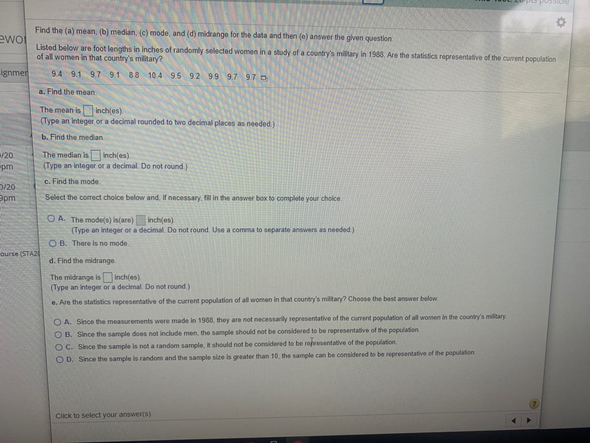 Find the (a) mean, (b) median, (c) mode, and (d) midrange for the data and then (e) answer the given question.
Listed below are foot lengths in inches of randomly selected women in a study of a country's military in 1988. Are the statistics representative of the current population
of all women in that country's military?
9.4 9.1 9.7 9.1 8.8
10.4 9.5 9.2 9.9 9.7 9.7 O
a. Find the mean.
The mean is
inch(es).
(Type an integer or a decimal rounded to two decimal places as needed.)
b. Find the median.
The median is inch(es).
(Type an integer or a decimal. Do not round.)
c. Find the mode.
Select the correct choice below and, if necessary, fill in the answer box to complete your choice.
O A. The mode(s) is(are)
(Type an integer or a decimal. Do not round. Use
inch(es).
comma to separate answers as needed.)
O B. There is no mode.
A20
d. Find the midrange.
The midrange is inch(es).
(Type an integer or a decimal. Do not round.)
e. Are the statistics representative of the current population of all women in that country's military? Choose the best answer below.
O A. Since the measurements were made in 1988, they are not necessarily representative of the current population of all women in the country's military.
O B. Since the sample does not include men, the sample should not be considered to be representative of the population.
O C. Since the sample is not a random sample, it should not be considered to be representative of the population.
OD. Since the sample is random and the sample size is greater than 10, the sample can be considered to be representative of the population.
