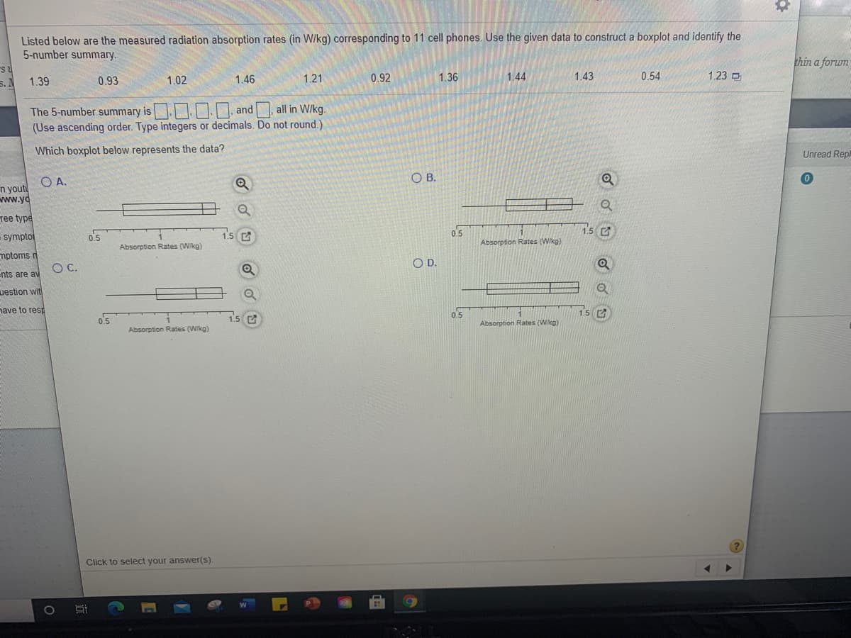 Listed below are the measured radiation absorption rates (in W/kg) corresponding to 11 cell phones. Use the given data to construct a boxplot and identify the
5-number summary.
1.39
0.93
1.02
1.46
1.21
0.92
1.36
1.44
1.43
0.54
1.23 D
The 5-number summary is
and
all in W/kg.
(Use ascending order. Type integers or decimals. Do not round.)
Which boxplot below represents the data?
O A.
B.
pe
pto
0.5
0.5
Absorption Rates (Wikg)
Absorption Rates (Wkg)
ms r
OD.
OC.
те av
on wit
co resp
0.5
1.5 C
0.5
1.5 C
Absorption Rates (Wkg)
Absorption Rates (Wikg)
