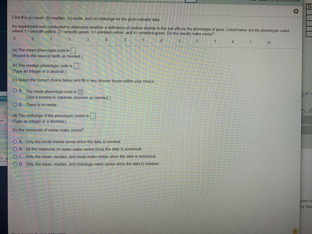 Find the (a) mean, (b) median, (c) mode, and (d) midrange for the given sample data.
An experiment was conducted to determine whether a deficiency of carbon dioxide in the soil affects the phenotype of peas. Listed below are the phenotype codes
where 1 = smooth-yellow, 2= smooth-green, 3= wrinkled-yellow, and 4 = wrinkled-green. Do the results make sense?
3.
1
4
3
4
1
1.
3
4.
(a) The mean phenotype code is
(Round to the nearest tenth as needed.)
(b) The median phenotype code is
(Type an integer or a decimal.)
(c) Select the correct choice below and fill in any answer boxes within your choice.
O A. The mode phenotype code is
(Use a comma to separate answers as needed.)
O B. There is no mode.
(d) The midrange of the phenotype codes is
(Type an integer or a decimal.)
Do the measures of center make sense?
O A. Only the mode makes sense since the data is nominal.
O B. All the measures of center make sense since the data is numerical.
O C. Only the mean, median, and mode make sense since the data is numerical.
O D. Only the mean, median, and midrange make sense since the data is nominal.
