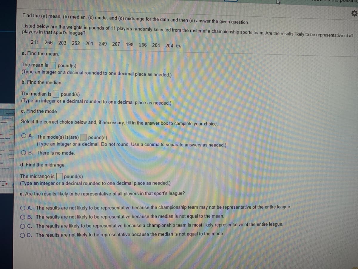 Find the (a) mean, (b) median, (c) mode, and (d) midrange for the data and then (e) answer the given question.
Listed below are the weights in pounds of 11 players randomly selected from the roster of a championship sports team. Are the results likely to be representative of a
players in that sport's league?
211
266 203 252 201 249 207
198 266 204 204 D
a. Find the mean.
The mean is pound(s).
(Type an integer or a decimal rounded to one decimal place as needed.)
b. Find the median.
The median is pound(s).
(Type an integer or a decimal rounded to one decimal place as needed.)
c. Find the mode.
Select the correct choice below and, if necessary, fill in the answer box to complete your choice.
