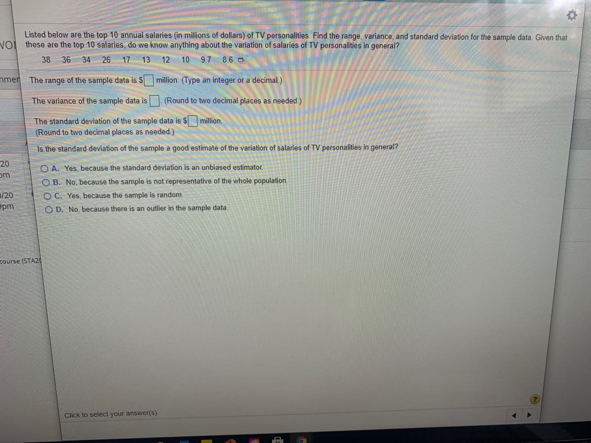 Listed below are the top 10 annual salaries (in millions of dollars) of TV personalities. Find the range, variance, and standard deviation for the sample data. Given that
these are the top 10 salaries, do we know anything about the variation of salaries of TV personalities in general?
38 36 34 26 17 13
12 10
9.7
8.6 O
The range of the sample data is S million. (Type an integer or a decimal.)
The variance of the sample data is. (Round to two decimal places as needed.)
The standard deviation of the sample data is S million.
(Round to two decimal places as needed.)
Is the standard deviation of the sample a good estimate of the variation of salaries of TV personalities in general?
O A. Yes, because the standard deviation is an unbiased estimator.
O B. No, because the sample is not representative of the whole population.
O C. Yes, because the sample is random.
O D. No, because there is an outlier in the sample data.
