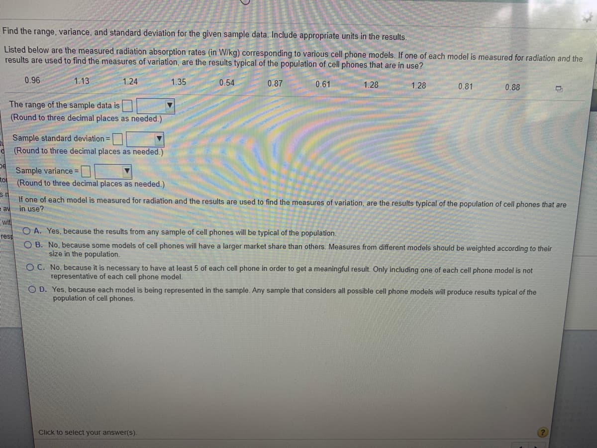 Find the range, variance, and standard deviation for the given sample data. Include appropriate units in the results.
Listed below are the measured radiation absorption rates (in W/kg) corresponding to various cell phone models. If one of each model is measured for radiation and the
results are used to find the measures of variation, are the results typical of the population of cell phones that are in use?
0.96
1.13
1.24
1.35
0.54
0.87
0.61
1.28
1.28
0.81
0.88
The range of the sample data is
(Round to three decimal places as needed.)
Sample standard deviation =
(Round to three decimal places as needed.)
Sample variance =
(Round to three decimal places as needed.)
