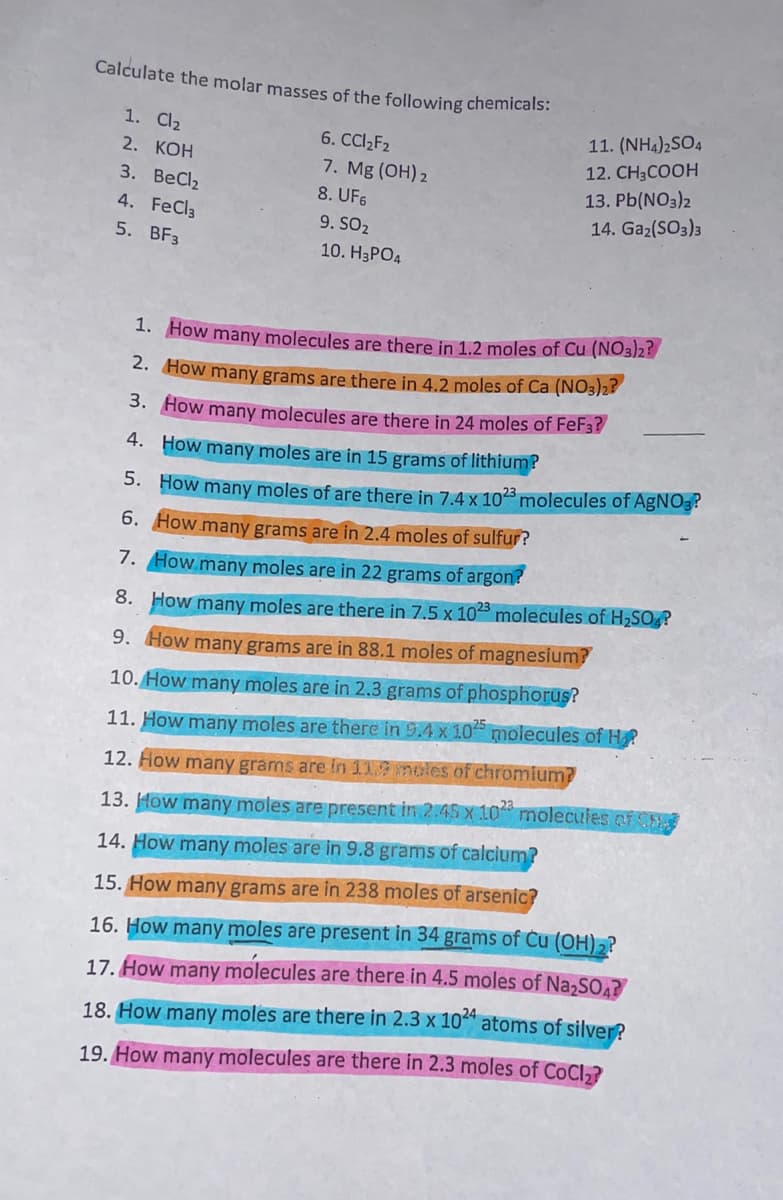Calculate the molar masses of the following chemicals:
1. Cl₂
2. KOH
3. BeCl₂
4. FeCl3
5. BF3
6. CCl₂F₂
7. Mg(OH)2
8. UF6
9. SO2
10. H3PO4
11. (NH4)2SO4
12. CH3COOH
13. Pb(NO3)2
14. Ga₂(SO3)3
1. How many molecules are there in 1.2 moles of Cu (NO3)2?
2. How many grams are there in 4.2 moles of Ca (NO3)2?
3. How many molecules are there in 24 moles of FeF3?
4.
How many moles are in 15 grams of lithium?
5. How many moles of are there in 7.4 x 1023 molecules of AgNO3?
6. How many grams are in 2.4 moles of sulfur?
7. How many moles are in 22 grams of argon?
8. How many moles are there in 7.5 x 1023 molecules of H₂SO4?
9. How many grams are in 88.1 moles of magnesium?
10. How many moles are in 2.3 grams of phosphorus?
11. How many moles are there in 9.4 x 1025 molecules of H₂
12. How many grams are in 11.9 moles of chromium?
13. How many moles are present in 2.45 x 102 molecules of the
14. How many moles are in 9.8 grams of calcium?
15. How many grams are in 238 moles of arsenic?
16. How many moles are present in 34 grams of Cu (OH)2?
17. How many molecules are there in 4.5 moles of Na₂SO4?
18. How many moles are there in 2.3 x 1024 atoms of silver?
19. How many molecules are there in 2.3 moles of CoCl₂?
