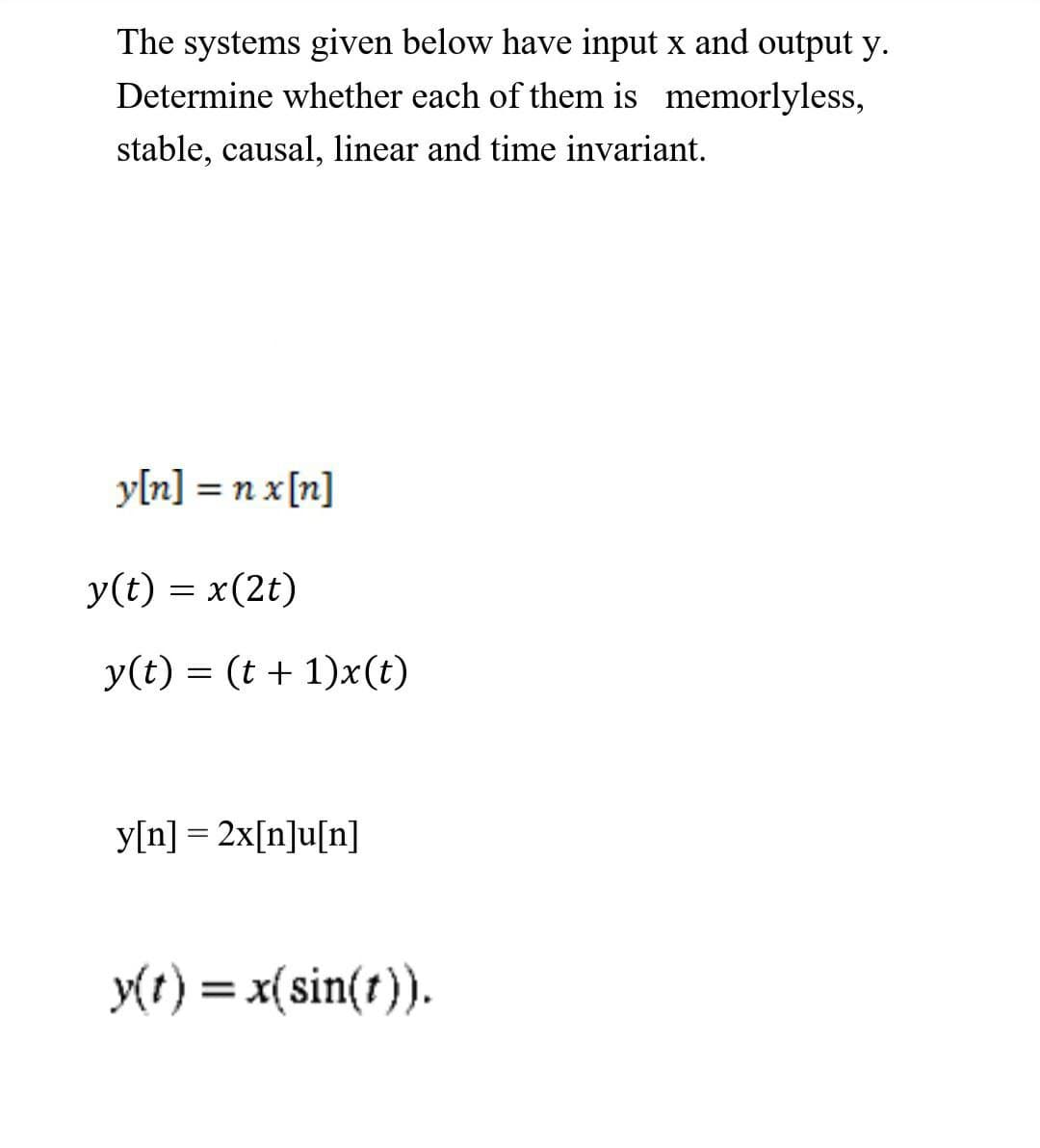 The systems given below have input x and output y.
Determine whether each of them is memorlyless,
stable, causal, linear and time invariant.
y[n] = n x[n]
%3D
y(t) = x(2t)
y(t) = (t + 1)x(t)
y[n] = 2x[n]u[n]
y(r) = x(sin(r)).
%3D
