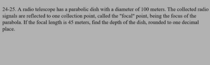 24-25. A radio telescope has a parabolic dish with a diameter of 100 meters. The collected radio
signals are reflected to one collection point, called the "focal" point, being the focus of the
parabola. If the focal length is 45 meters, find the depth of the dish, rounded to one decimal
place.
