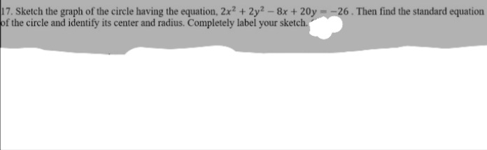 17. Sketch the graph of the circle having the equation, 2x2 + 2y2- 8x + 20y -26. Then find the standard equation
of the circle and identify its center and radius. Completely label your sketch.
