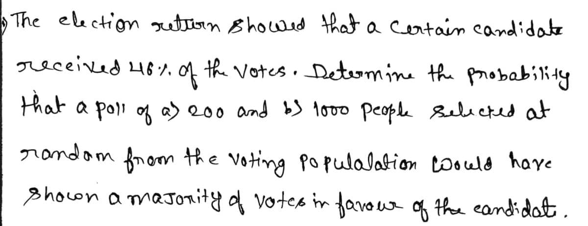 The election gutern 8howed that a certain candidate
received 48,of the votes. Determine the probability
that a poli g a) 200 and bS to00 people sebicked at
randam
from the voting Populalation toould have
showon amaJonity f votes in favoue of the eandidat.
